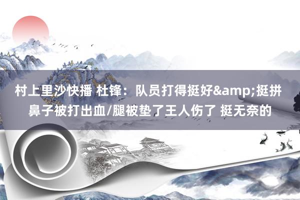 村上里沙快播 杜锋：队员打得挺好&挺拼 鼻子被打出血/腿被垫了王人伤了 挺无奈的