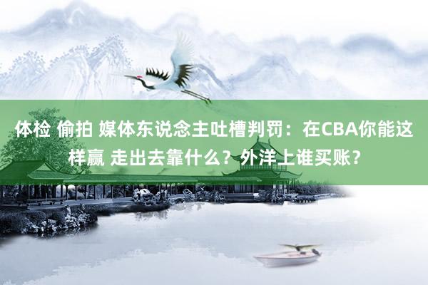 体检 偷拍 媒体东说念主吐槽判罚：在CBA你能这样赢 走出去靠什么？外洋上谁买账？
