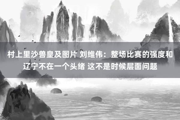 村上里沙兽皇及图片 刘维伟：整场比赛的强度和辽宁不在一个头绪 这不是时候层面问题