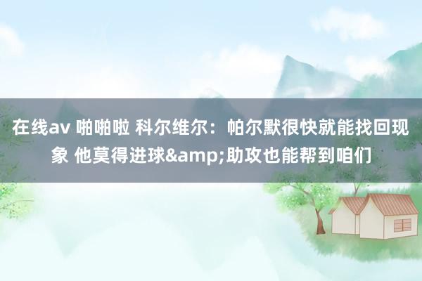 在线av 啪啪啦 科尔维尔：帕尔默很快就能找回现象 他莫得进球&助攻也能帮到咱们