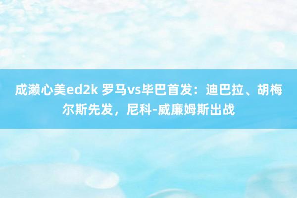 成濑心美ed2k 罗马vs毕巴首发：迪巴拉、胡梅尔斯先发，尼科-威廉姆斯出战