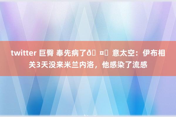 twitter 巨臀 奉先病了🤕意太空：伊布相关3天没来米兰内洛，他感染了流感