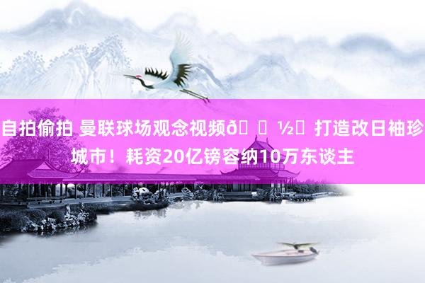 自拍偷拍 曼联球场观念视频📽️打造改日袖珍城市！耗资20亿镑容纳10万东谈主