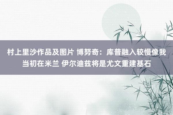 村上里沙作品及图片 博努奇：库普融入较慢像我当初在米兰 伊尔迪兹将是尤文重建基石