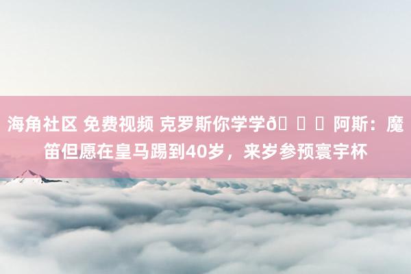 海角社区 免费视频 克罗斯你学学😁阿斯：魔笛但愿在皇马踢到40岁，来岁参预寰宇杯