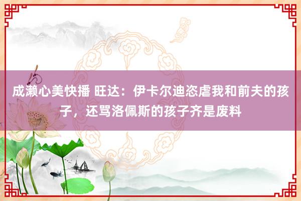 成濑心美快播 旺达：伊卡尔迪恣虐我和前夫的孩子，还骂洛佩斯的孩子齐是废料