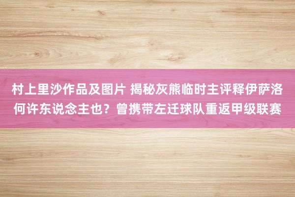 村上里沙作品及图片 揭秘灰熊临时主评释伊萨洛何许东说念主也？曾携带左迁球队重返甲级联赛