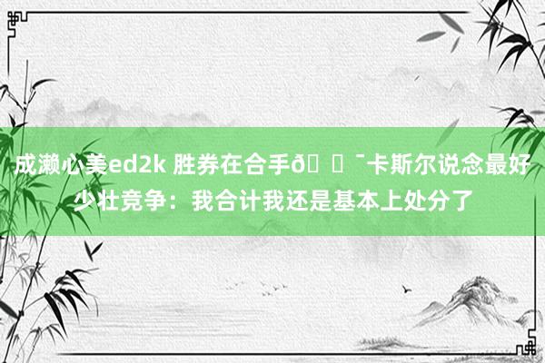 成濑心美ed2k 胜券在合手😯卡斯尔说念最好少壮竞争：我合计我还是基本上处分了