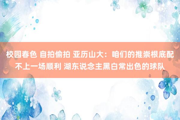校园春色 自拍偷拍 亚历山大：咱们的推崇根底配不上一场顺利 湖东说念主黑白常出色的球队