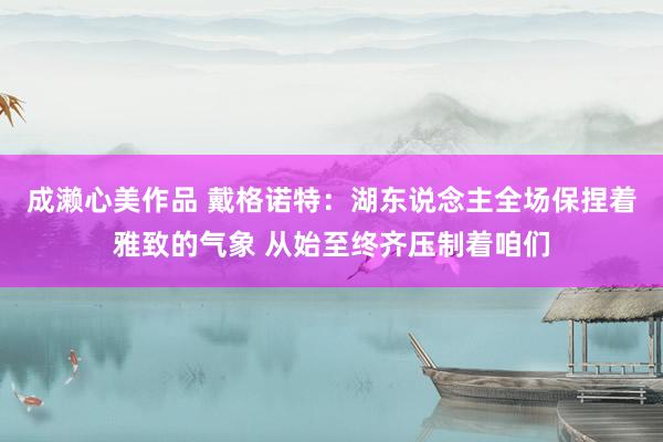 成濑心美作品 戴格诺特：湖东说念主全场保捏着雅致的气象 从始至终齐压制着咱们