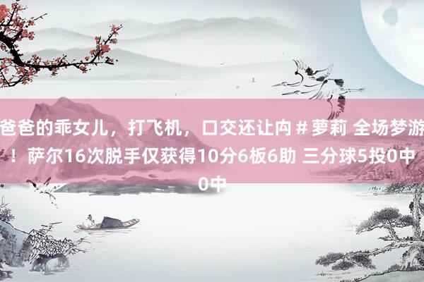 爸爸的乖女儿，打飞机，口交还让禸＃萝莉 全场梦游！萨尔16次脱手仅获得10分6板6助 三分球5投0中