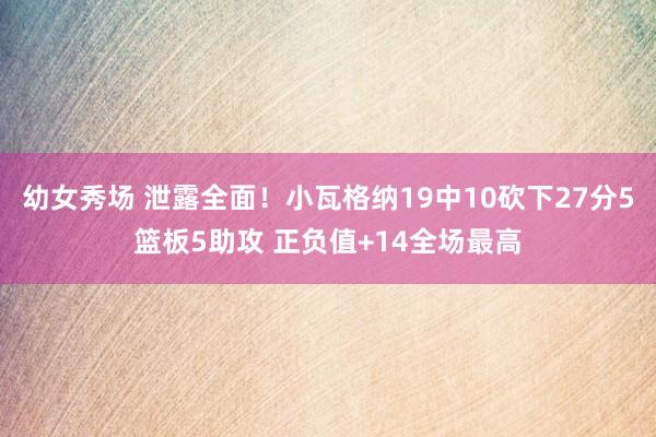 幼女秀场 泄露全面！小瓦格纳19中10砍下27分5篮板5助攻 正负值+14全场最高