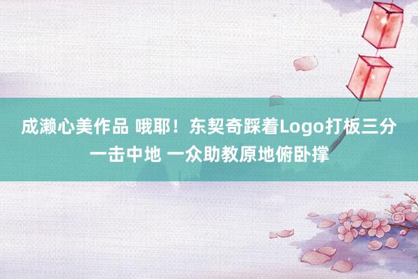 成濑心美作品 哦耶！东契奇踩着Logo打板三分一击中地 一众助教原地俯卧撑