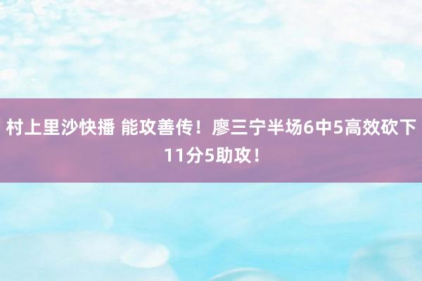 村上里沙快播 能攻善传！廖三宁半场6中5高效砍下11分5助攻！