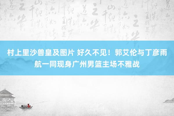 村上里沙兽皇及图片 好久不见！郭艾伦与丁彦雨航一同现身广州男篮主场不雅战