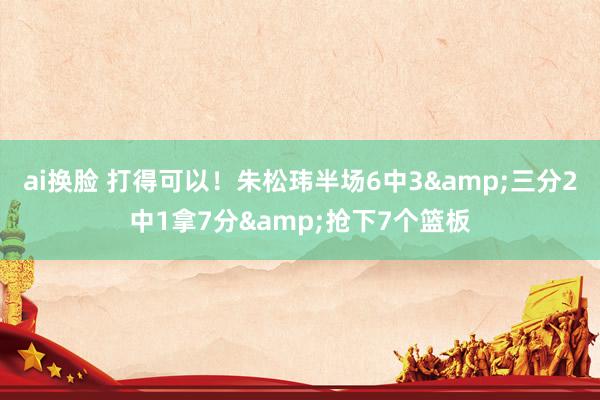 ai换脸 打得可以！朱松玮半场6中3&三分2中1拿7分&抢下7个篮板