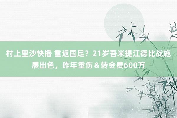 村上里沙快播 重返国足？21岁吾米提江德比战施展出色，昨年重伤＆转会费600万
