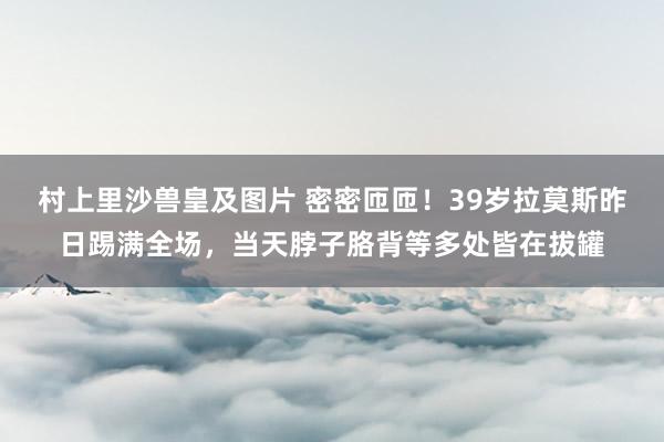 村上里沙兽皇及图片 密密匝匝！39岁拉莫斯昨日踢满全场，当天脖子胳背等多处皆在拔罐