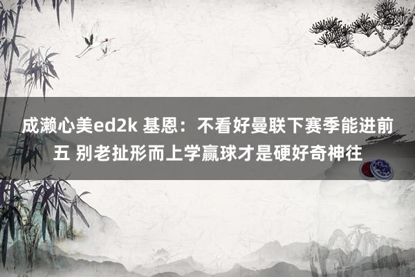 成濑心美ed2k 基恩：不看好曼联下赛季能进前五 别老扯形而上学赢球才是硬好奇神往
