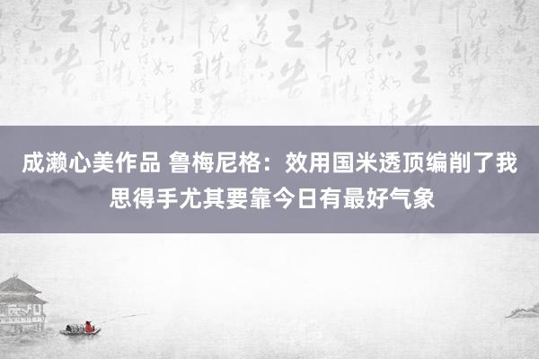 成濑心美作品 鲁梅尼格：效用国米透顶编削了我 思得手尤其要靠今日有最好气象
