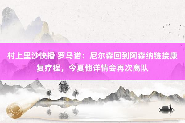 村上里沙快播 罗马诺：尼尔森回到阿森纳链接康复疗程，今夏他详情会再次离队