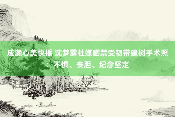 成濑心美快播 沈梦露社媒晒禁受韧带建树手术照：不惧、丧胆、纪念坚定