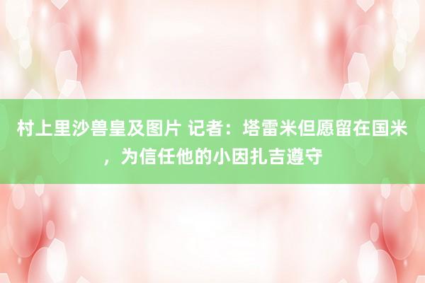 村上里沙兽皇及图片 记者：塔雷米但愿留在国米，为信任他的小因扎吉遵守