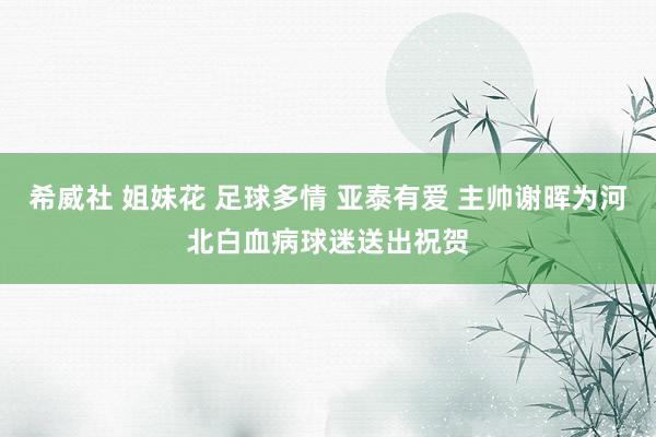 希威社 姐妹花 足球多情 亚泰有爱 主帅谢晖为河北白血病球迷送出祝贺