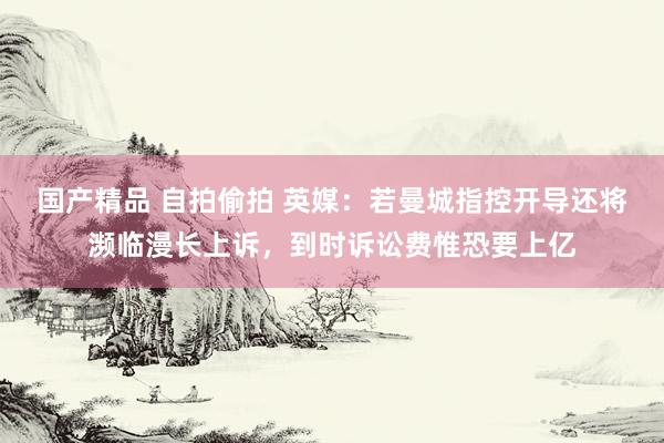 国产精品 自拍偷拍 英媒：若曼城指控开导还将濒临漫长上诉，到时诉讼费惟恐要上亿