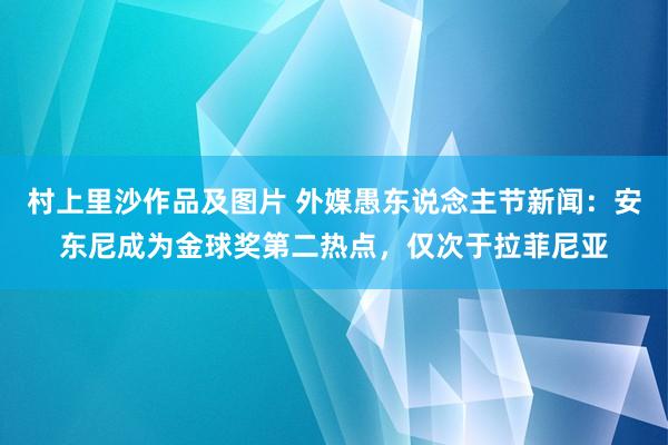 村上里沙作品及图片 外媒愚东说念主节新闻：安东尼成为金球奖第二热点，仅次于拉菲尼亚